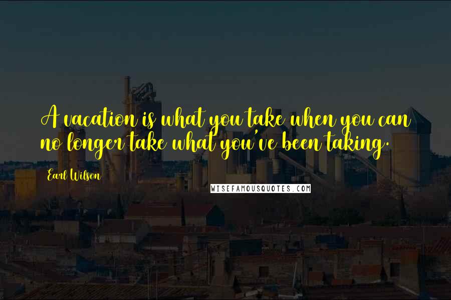 Earl Wilson Quotes: A vacation is what you take when you can no longer take what you've been taking.