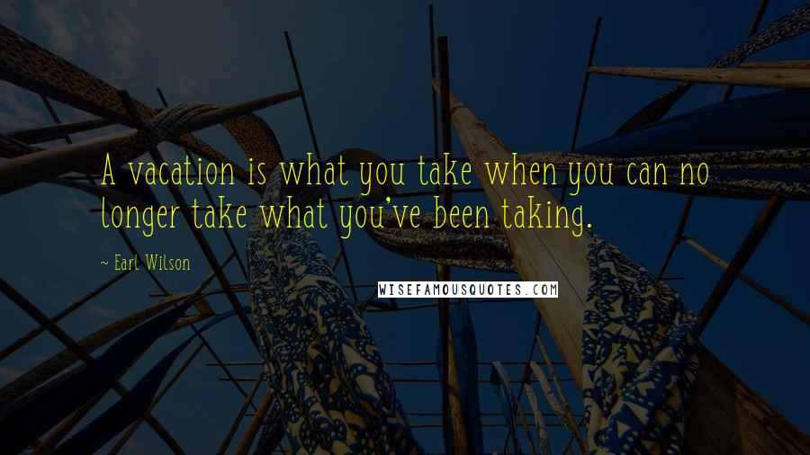 Earl Wilson Quotes: A vacation is what you take when you can no longer take what you've been taking.