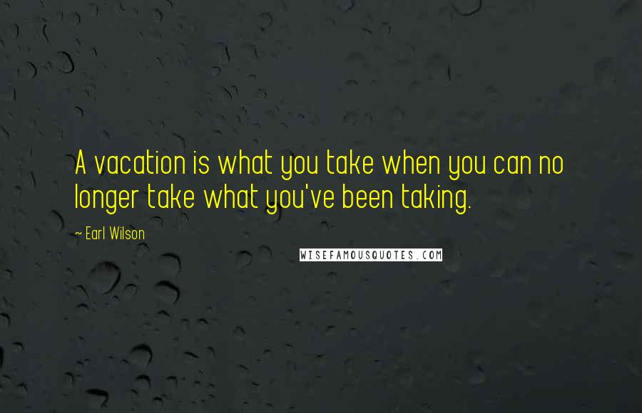 Earl Wilson Quotes: A vacation is what you take when you can no longer take what you've been taking.