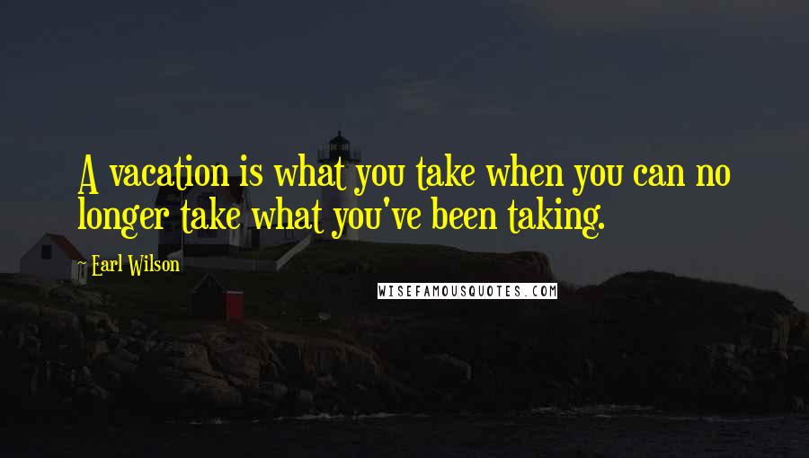 Earl Wilson Quotes: A vacation is what you take when you can no longer take what you've been taking.