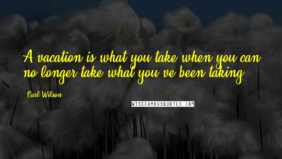 Earl Wilson Quotes: A vacation is what you take when you can no longer take what you've been taking.