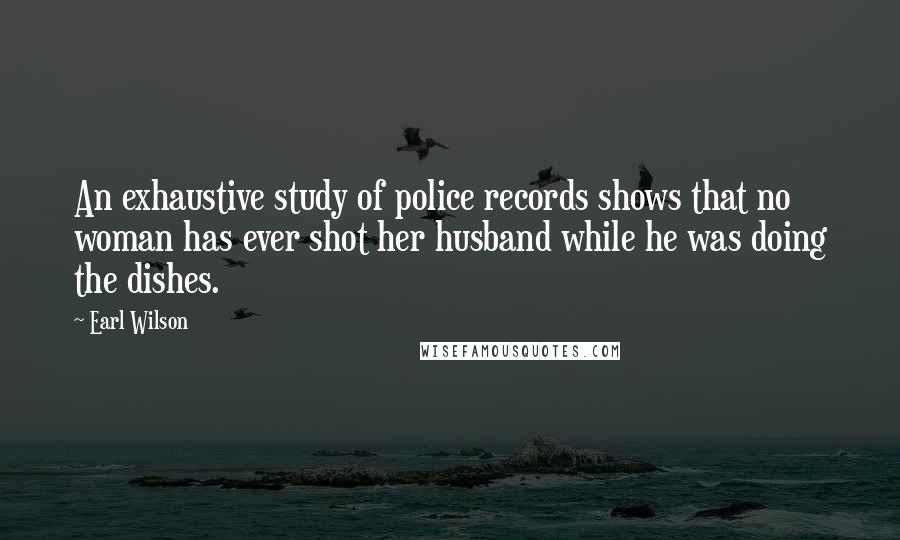 Earl Wilson Quotes: An exhaustive study of police records shows that no woman has ever shot her husband while he was doing the dishes.