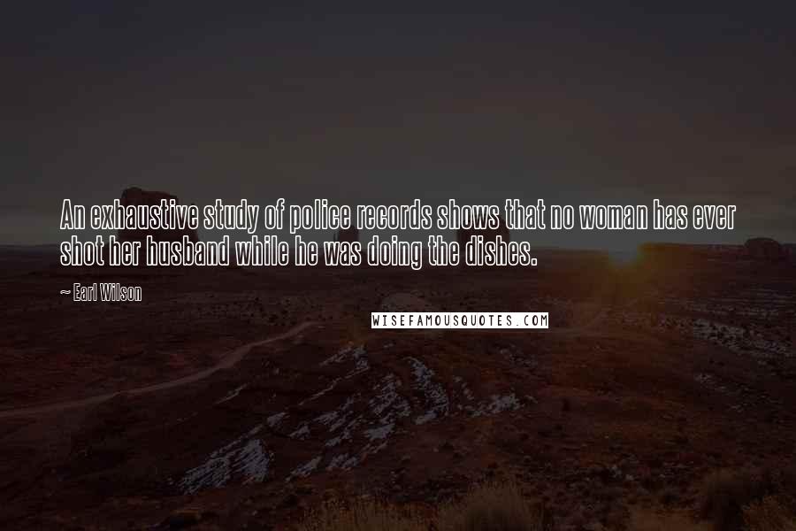 Earl Wilson Quotes: An exhaustive study of police records shows that no woman has ever shot her husband while he was doing the dishes.