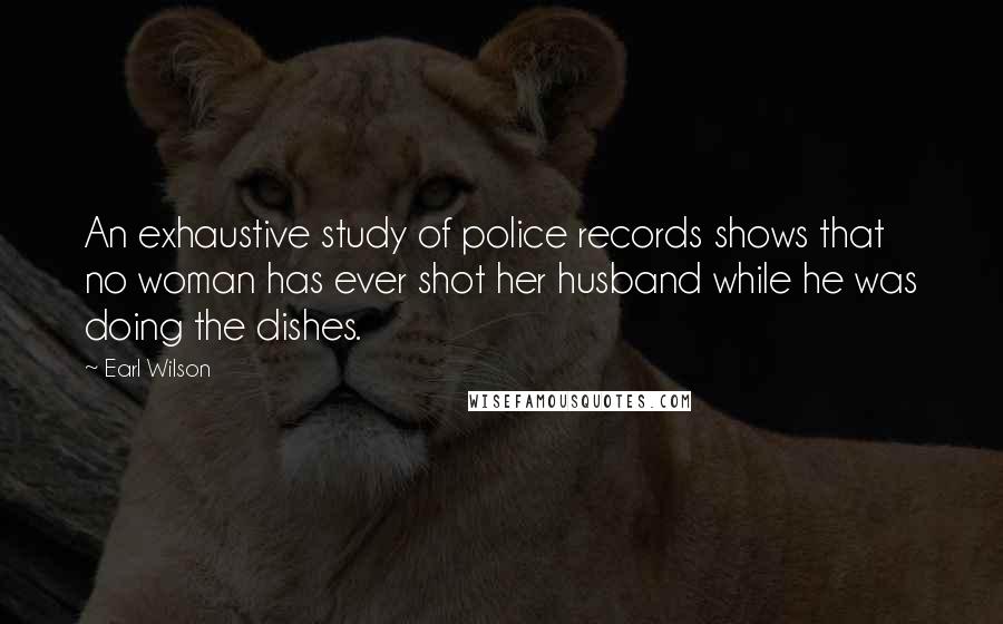 Earl Wilson Quotes: An exhaustive study of police records shows that no woman has ever shot her husband while he was doing the dishes.