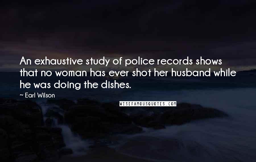 Earl Wilson Quotes: An exhaustive study of police records shows that no woman has ever shot her husband while he was doing the dishes.