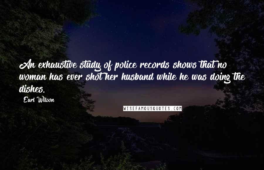 Earl Wilson Quotes: An exhaustive study of police records shows that no woman has ever shot her husband while he was doing the dishes.