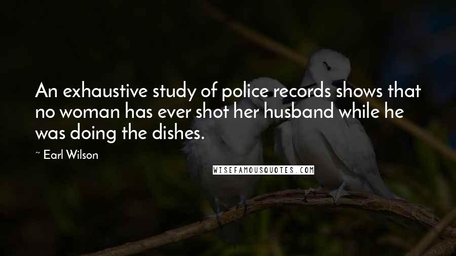Earl Wilson Quotes: An exhaustive study of police records shows that no woman has ever shot her husband while he was doing the dishes.
