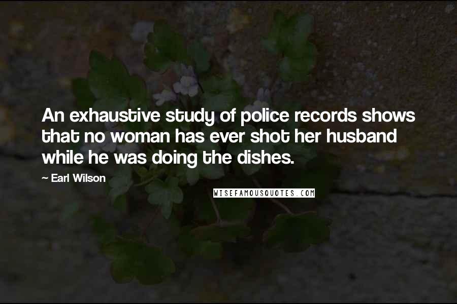 Earl Wilson Quotes: An exhaustive study of police records shows that no woman has ever shot her husband while he was doing the dishes.