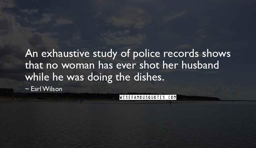 Earl Wilson Quotes: An exhaustive study of police records shows that no woman has ever shot her husband while he was doing the dishes.