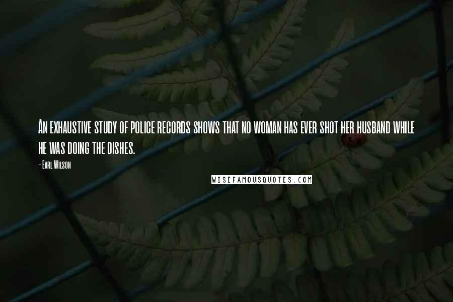 Earl Wilson Quotes: An exhaustive study of police records shows that no woman has ever shot her husband while he was doing the dishes.