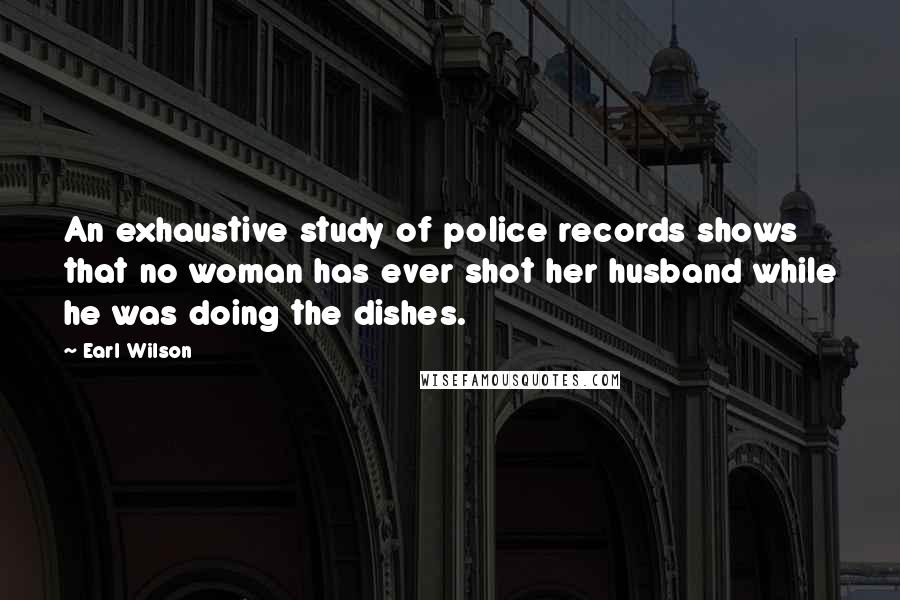 Earl Wilson Quotes: An exhaustive study of police records shows that no woman has ever shot her husband while he was doing the dishes.