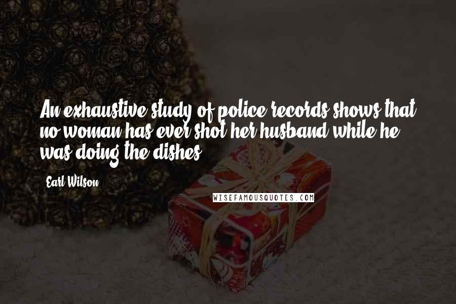 Earl Wilson Quotes: An exhaustive study of police records shows that no woman has ever shot her husband while he was doing the dishes.