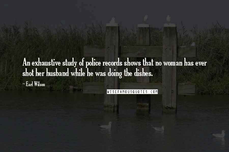 Earl Wilson Quotes: An exhaustive study of police records shows that no woman has ever shot her husband while he was doing the dishes.