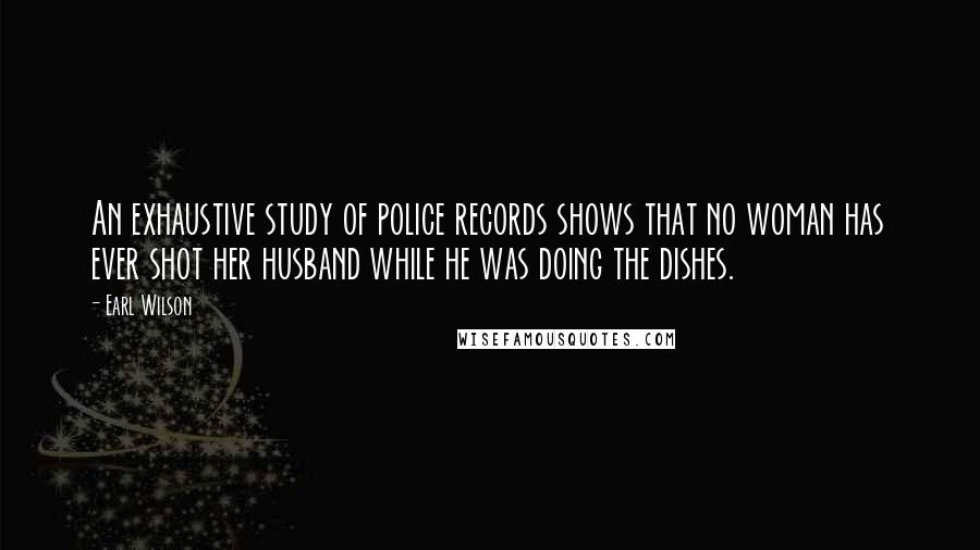 Earl Wilson Quotes: An exhaustive study of police records shows that no woman has ever shot her husband while he was doing the dishes.