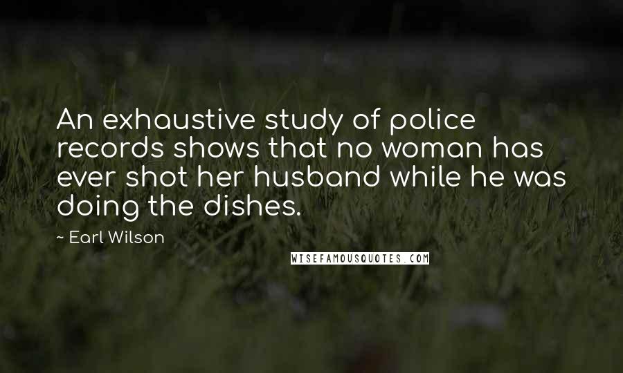 Earl Wilson Quotes: An exhaustive study of police records shows that no woman has ever shot her husband while he was doing the dishes.