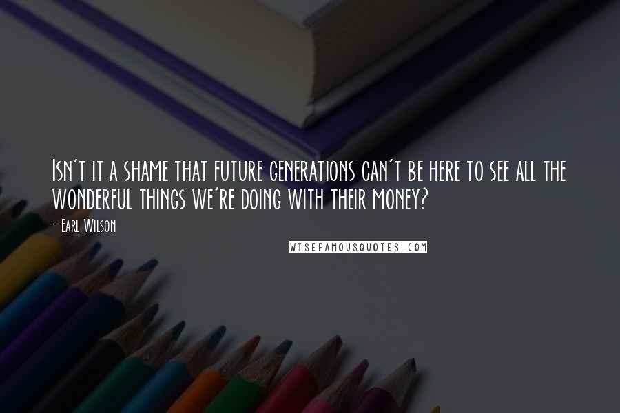 Earl Wilson Quotes: Isn't it a shame that future generations can't be here to see all the wonderful things we're doing with their money?