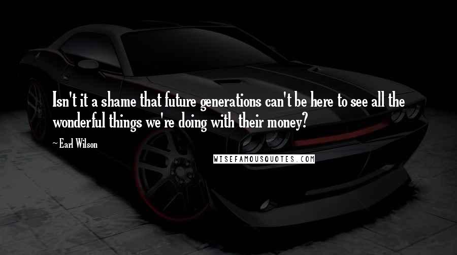 Earl Wilson Quotes: Isn't it a shame that future generations can't be here to see all the wonderful things we're doing with their money?