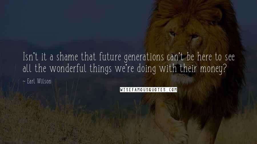 Earl Wilson Quotes: Isn't it a shame that future generations can't be here to see all the wonderful things we're doing with their money?