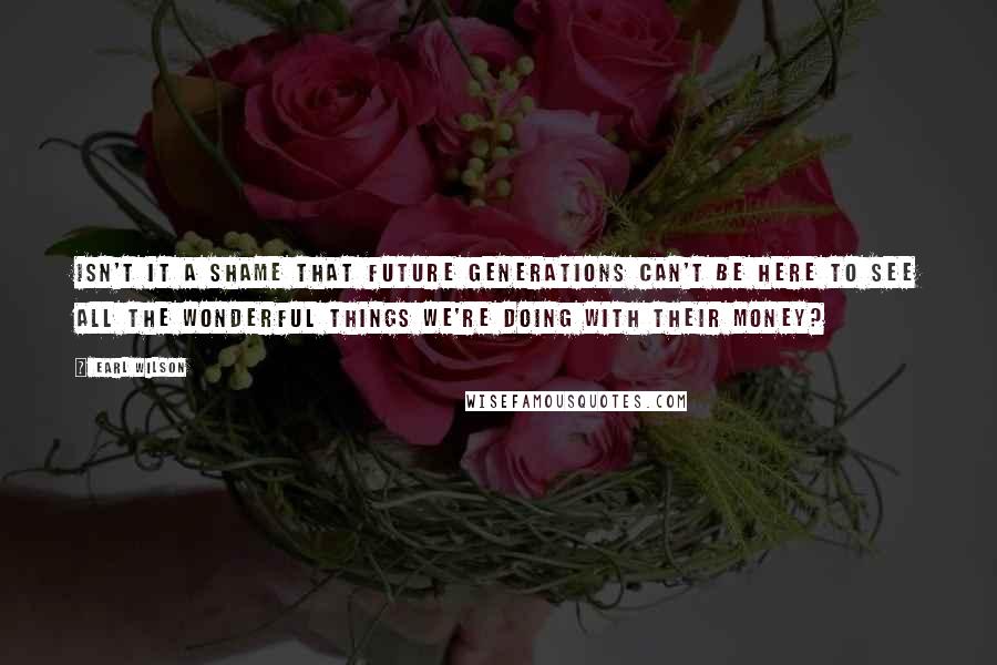 Earl Wilson Quotes: Isn't it a shame that future generations can't be here to see all the wonderful things we're doing with their money?