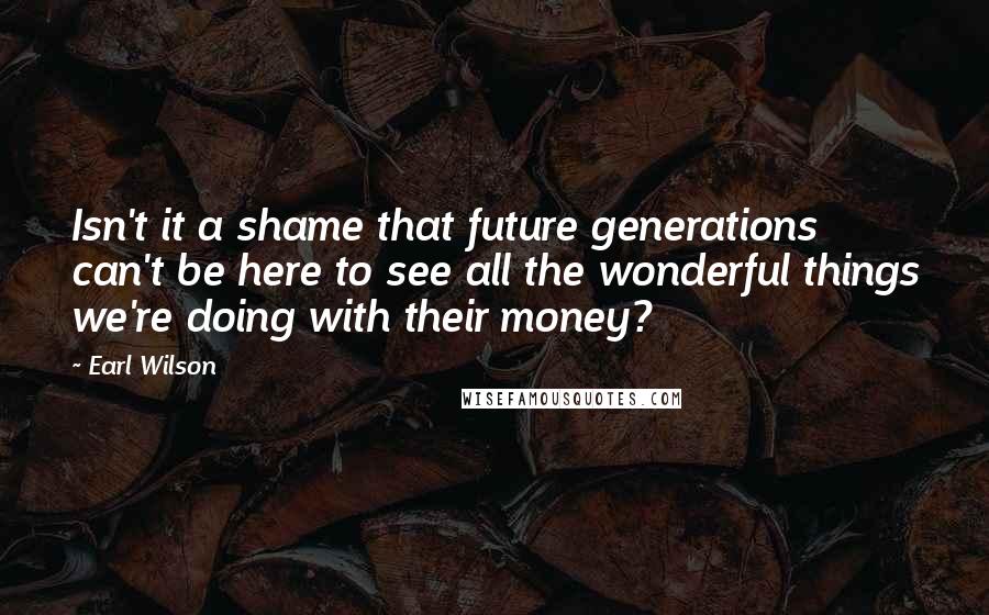 Earl Wilson Quotes: Isn't it a shame that future generations can't be here to see all the wonderful things we're doing with their money?