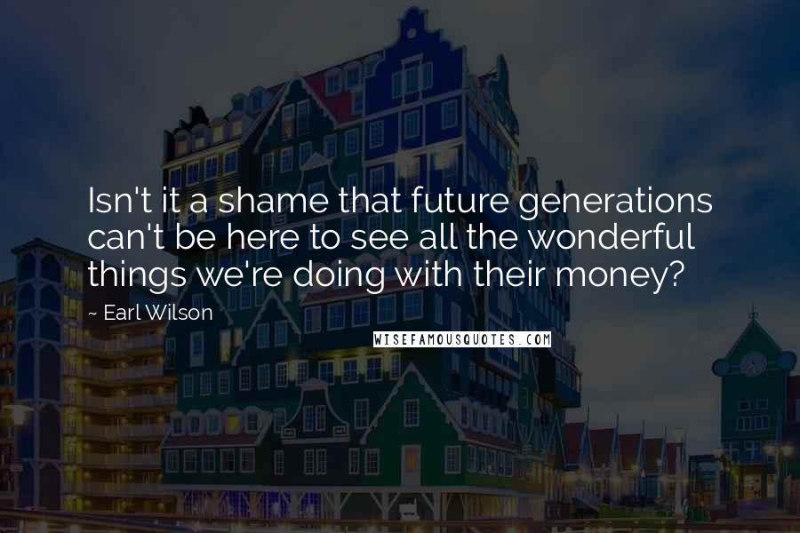 Earl Wilson Quotes: Isn't it a shame that future generations can't be here to see all the wonderful things we're doing with their money?