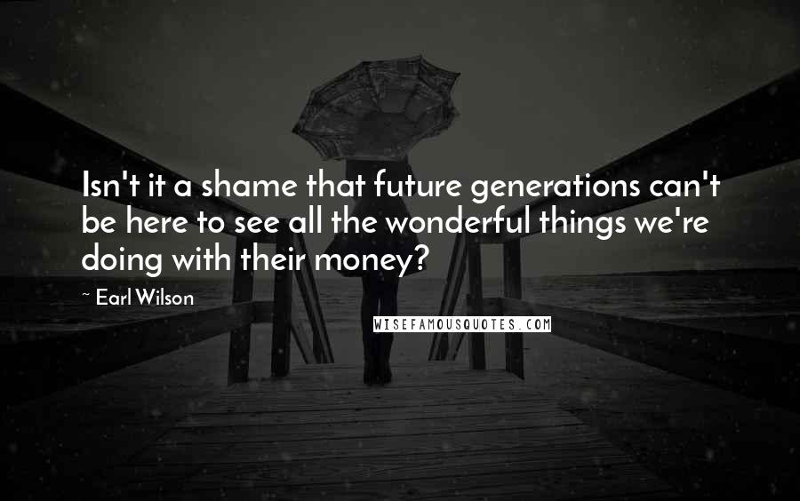 Earl Wilson Quotes: Isn't it a shame that future generations can't be here to see all the wonderful things we're doing with their money?