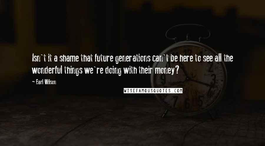 Earl Wilson Quotes: Isn't it a shame that future generations can't be here to see all the wonderful things we're doing with their money?