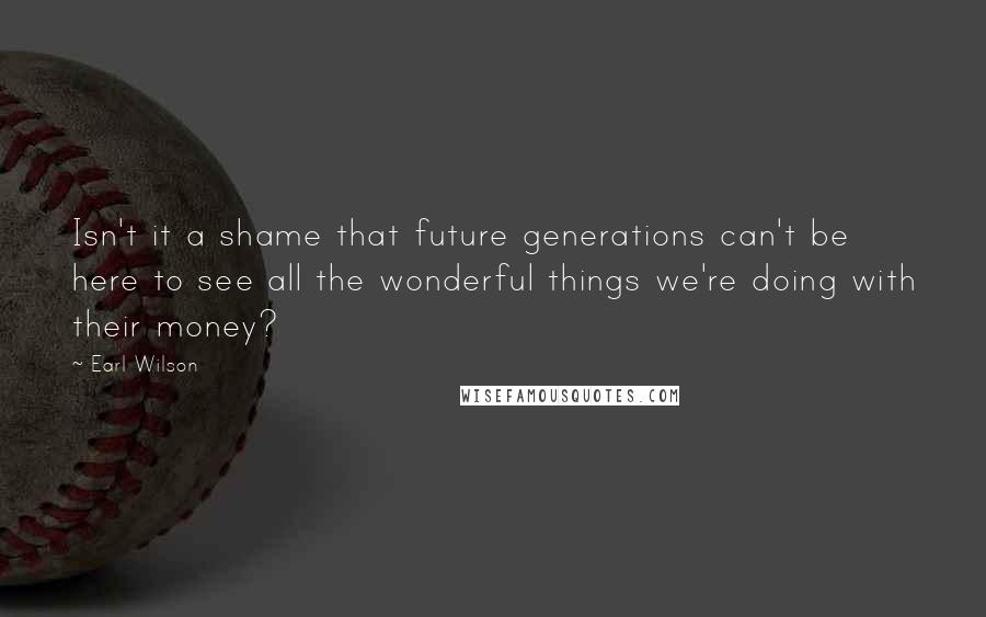 Earl Wilson Quotes: Isn't it a shame that future generations can't be here to see all the wonderful things we're doing with their money?