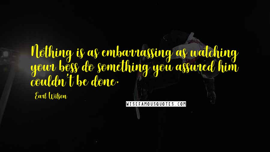 Earl Wilson Quotes: Nothing is as embarrassing as watching your boss do something you assured him couldn't be done.