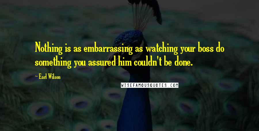 Earl Wilson Quotes: Nothing is as embarrassing as watching your boss do something you assured him couldn't be done.