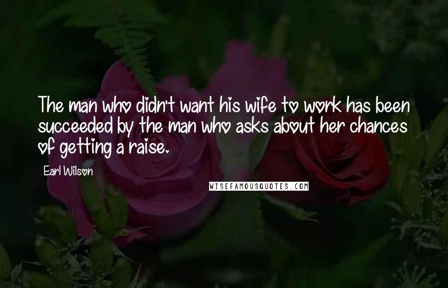 Earl Wilson Quotes: The man who didn't want his wife to work has been succeeded by the man who asks about her chances of getting a raise.