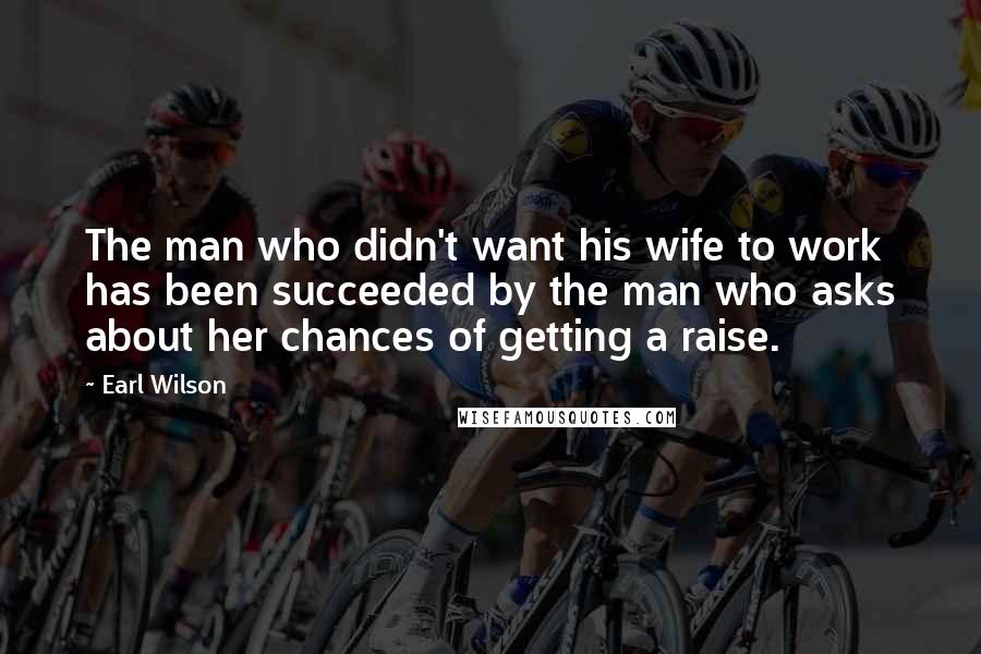 Earl Wilson Quotes: The man who didn't want his wife to work has been succeeded by the man who asks about her chances of getting a raise.