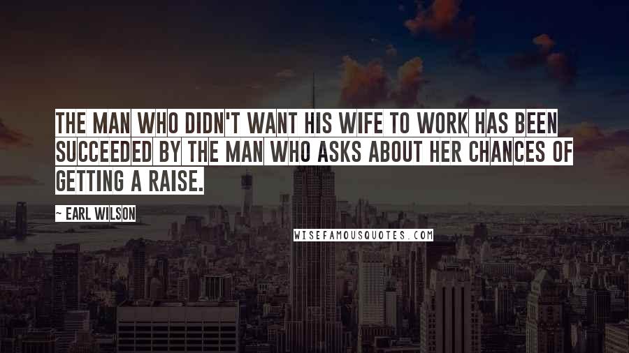 Earl Wilson Quotes: The man who didn't want his wife to work has been succeeded by the man who asks about her chances of getting a raise.