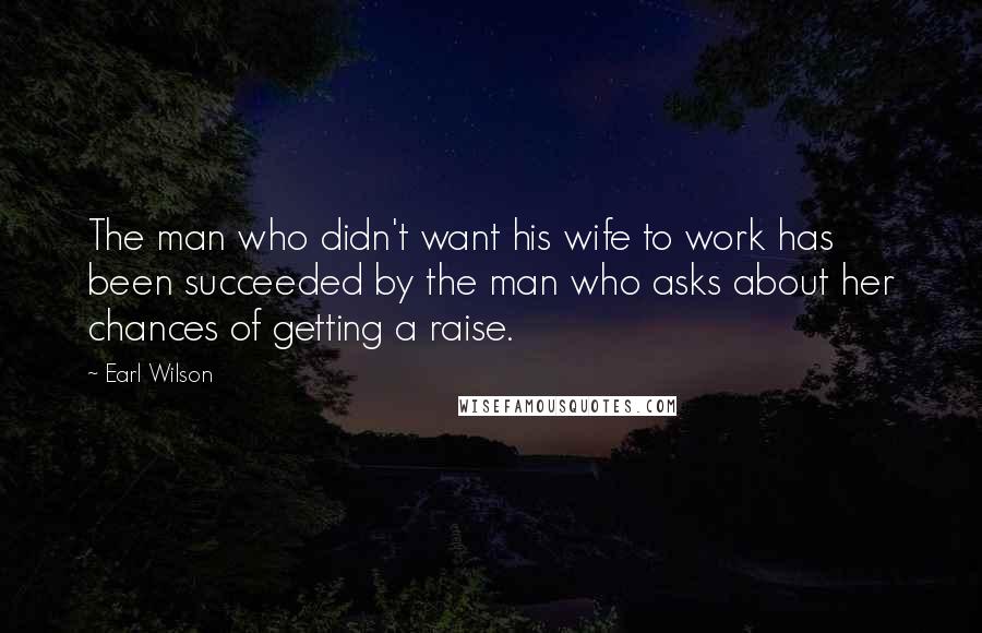 Earl Wilson Quotes: The man who didn't want his wife to work has been succeeded by the man who asks about her chances of getting a raise.