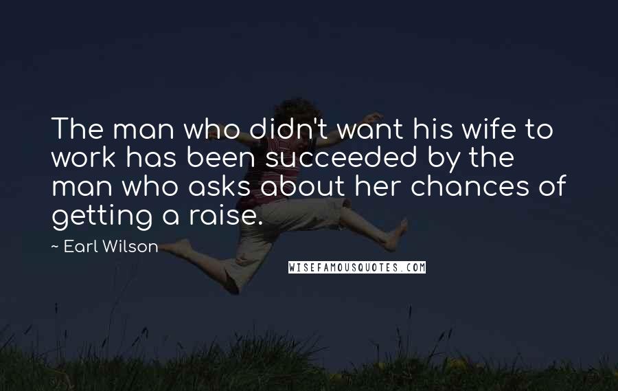 Earl Wilson Quotes: The man who didn't want his wife to work has been succeeded by the man who asks about her chances of getting a raise.