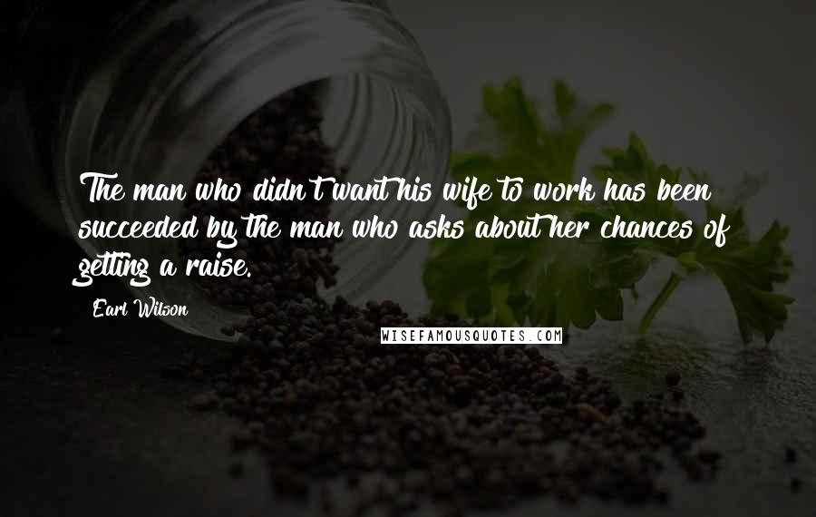 Earl Wilson Quotes: The man who didn't want his wife to work has been succeeded by the man who asks about her chances of getting a raise.