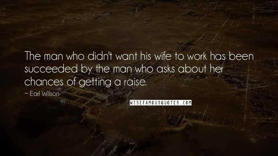 Earl Wilson Quotes: The man who didn't want his wife to work has been succeeded by the man who asks about her chances of getting a raise.