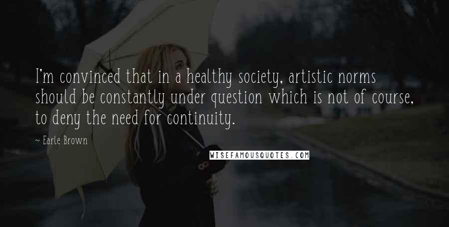 Earle Brown Quotes: I'm convinced that in a healthy society, artistic norms should be constantly under question which is not of course, to deny the need for continuity.