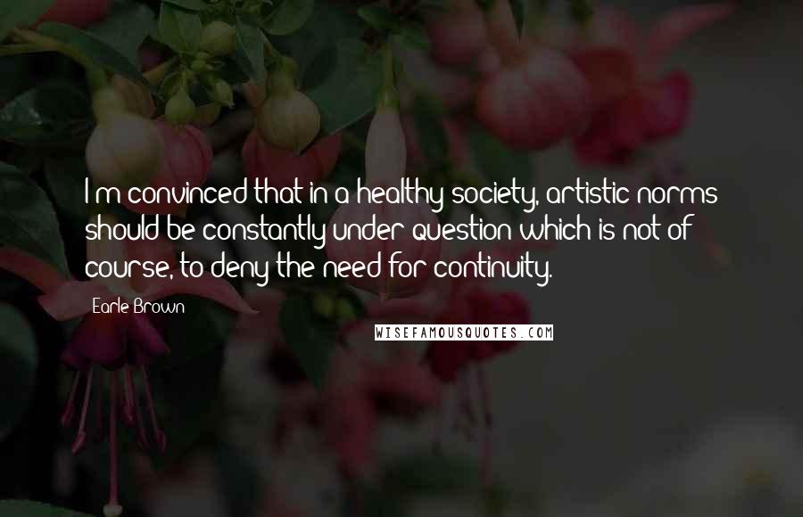 Earle Brown Quotes: I'm convinced that in a healthy society, artistic norms should be constantly under question which is not of course, to deny the need for continuity.