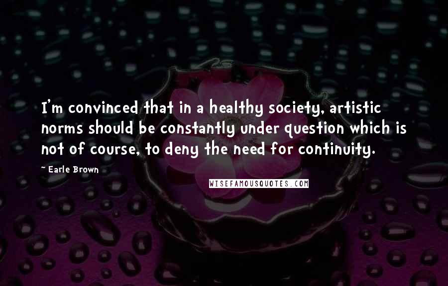 Earle Brown Quotes: I'm convinced that in a healthy society, artistic norms should be constantly under question which is not of course, to deny the need for continuity.