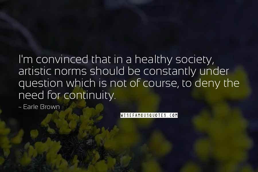 Earle Brown Quotes: I'm convinced that in a healthy society, artistic norms should be constantly under question which is not of course, to deny the need for continuity.