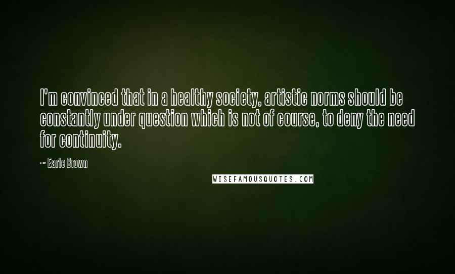 Earle Brown Quotes: I'm convinced that in a healthy society, artistic norms should be constantly under question which is not of course, to deny the need for continuity.
