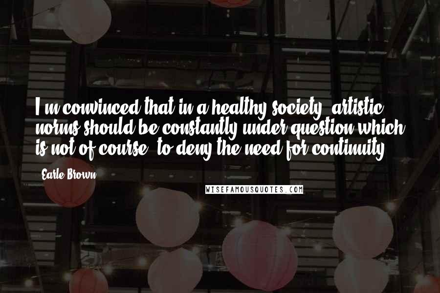 Earle Brown Quotes: I'm convinced that in a healthy society, artistic norms should be constantly under question which is not of course, to deny the need for continuity.
