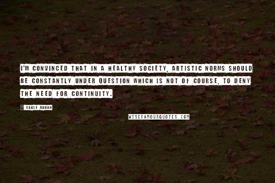 Earle Brown Quotes: I'm convinced that in a healthy society, artistic norms should be constantly under question which is not of course, to deny the need for continuity.