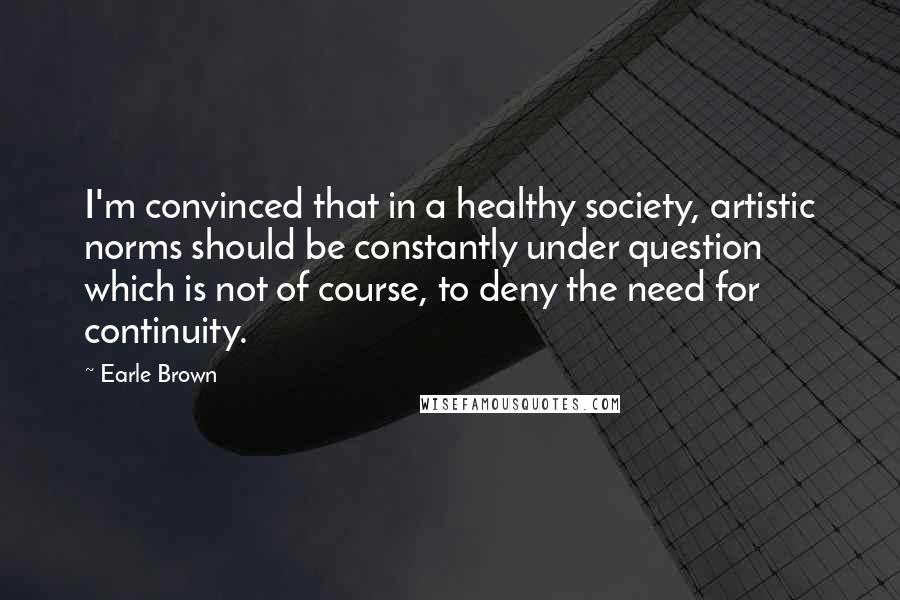 Earle Brown Quotes: I'm convinced that in a healthy society, artistic norms should be constantly under question which is not of course, to deny the need for continuity.