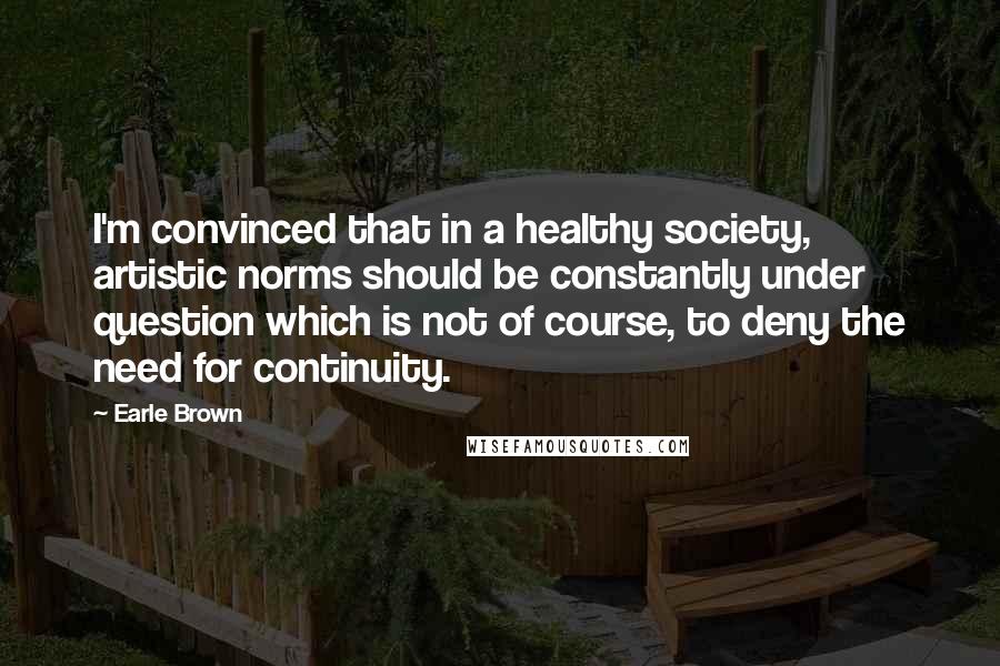 Earle Brown Quotes: I'm convinced that in a healthy society, artistic norms should be constantly under question which is not of course, to deny the need for continuity.