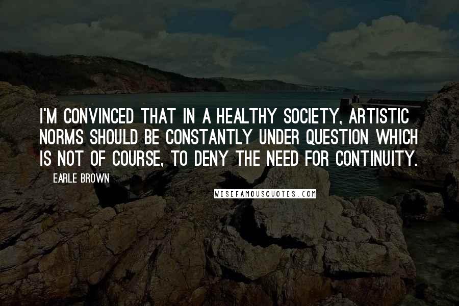 Earle Brown Quotes: I'm convinced that in a healthy society, artistic norms should be constantly under question which is not of course, to deny the need for continuity.
