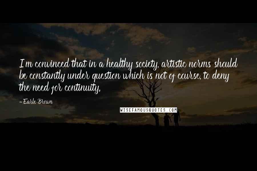 Earle Brown Quotes: I'm convinced that in a healthy society, artistic norms should be constantly under question which is not of course, to deny the need for continuity.
