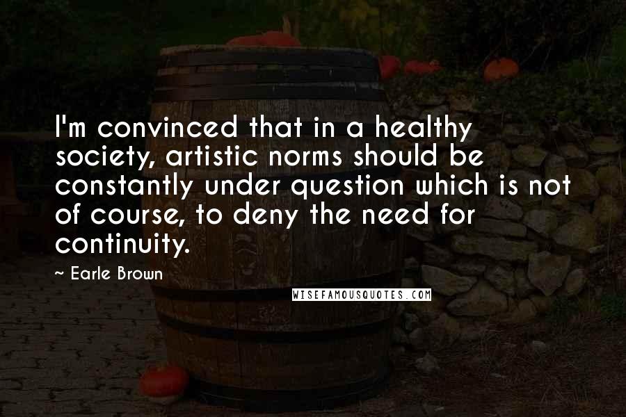 Earle Brown Quotes: I'm convinced that in a healthy society, artistic norms should be constantly under question which is not of course, to deny the need for continuity.