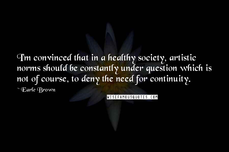 Earle Brown Quotes: I'm convinced that in a healthy society, artistic norms should be constantly under question which is not of course, to deny the need for continuity.